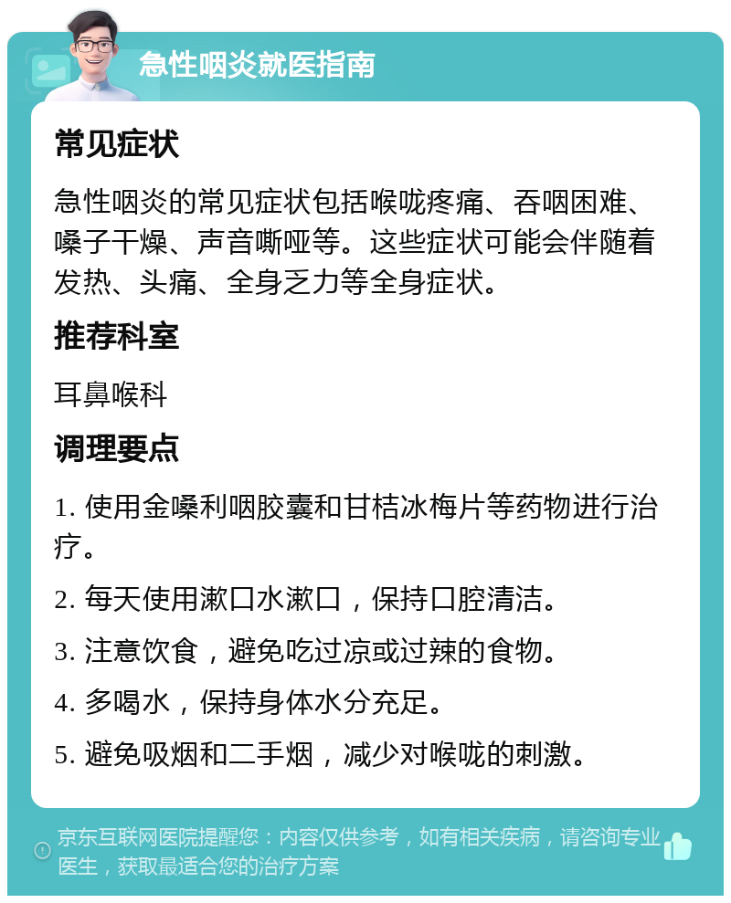 急性咽炎就医指南 常见症状 急性咽炎的常见症状包括喉咙疼痛、吞咽困难、嗓子干燥、声音嘶哑等。这些症状可能会伴随着发热、头痛、全身乏力等全身症状。 推荐科室 耳鼻喉科 调理要点 1. 使用金嗓利咽胶囊和甘桔冰梅片等药物进行治疗。 2. 每天使用漱口水漱口，保持口腔清洁。 3. 注意饮食，避免吃过凉或过辣的食物。 4. 多喝水，保持身体水分充足。 5. 避免吸烟和二手烟，减少对喉咙的刺激。