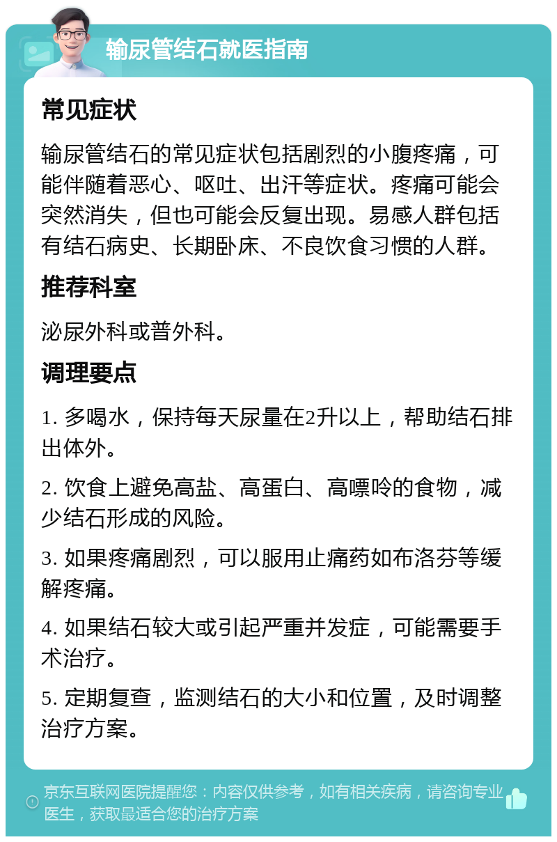 输尿管结石就医指南 常见症状 输尿管结石的常见症状包括剧烈的小腹疼痛，可能伴随着恶心、呕吐、出汗等症状。疼痛可能会突然消失，但也可能会反复出现。易感人群包括有结石病史、长期卧床、不良饮食习惯的人群。 推荐科室 泌尿外科或普外科。 调理要点 1. 多喝水，保持每天尿量在2升以上，帮助结石排出体外。 2. 饮食上避免高盐、高蛋白、高嘌呤的食物，减少结石形成的风险。 3. 如果疼痛剧烈，可以服用止痛药如布洛芬等缓解疼痛。 4. 如果结石较大或引起严重并发症，可能需要手术治疗。 5. 定期复查，监测结石的大小和位置，及时调整治疗方案。