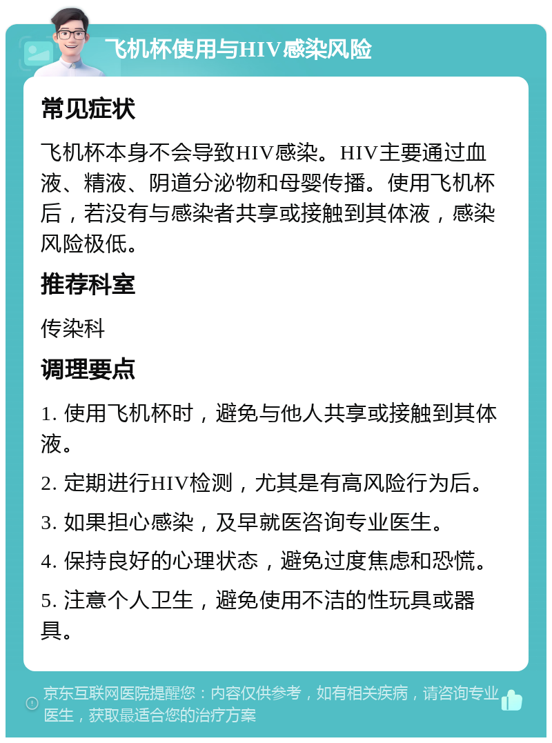 飞机杯使用与HIV感染风险 常见症状 飞机杯本身不会导致HIV感染。HIV主要通过血液、精液、阴道分泌物和母婴传播。使用飞机杯后，若没有与感染者共享或接触到其体液，感染风险极低。 推荐科室 传染科 调理要点 1. 使用飞机杯时，避免与他人共享或接触到其体液。 2. 定期进行HIV检测，尤其是有高风险行为后。 3. 如果担心感染，及早就医咨询专业医生。 4. 保持良好的心理状态，避免过度焦虑和恐慌。 5. 注意个人卫生，避免使用不洁的性玩具或器具。