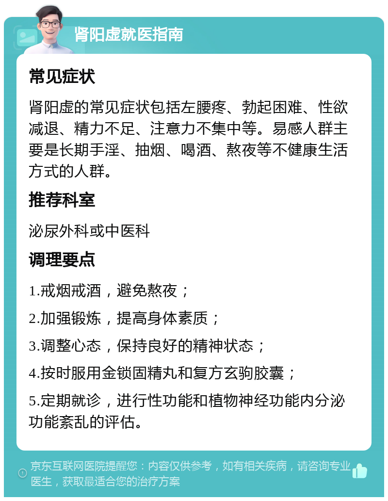 肾阳虚就医指南 常见症状 肾阳虚的常见症状包括左腰疼、勃起困难、性欲减退、精力不足、注意力不集中等。易感人群主要是长期手淫、抽烟、喝酒、熬夜等不健康生活方式的人群。 推荐科室 泌尿外科或中医科 调理要点 1.戒烟戒酒，避免熬夜； 2.加强锻炼，提高身体素质； 3.调整心态，保持良好的精神状态； 4.按时服用金锁固精丸和复方玄驹胶囊； 5.定期就诊，进行性功能和植物神经功能内分泌功能紊乱的评估。