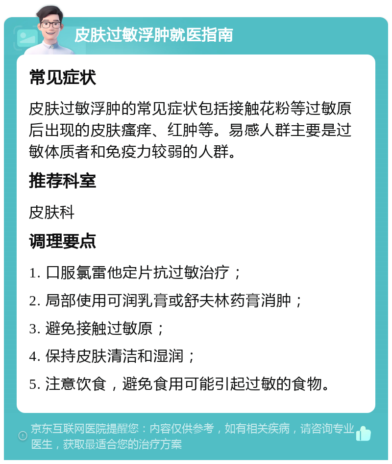 皮肤过敏浮肿就医指南 常见症状 皮肤过敏浮肿的常见症状包括接触花粉等过敏原后出现的皮肤瘙痒、红肿等。易感人群主要是过敏体质者和免疫力较弱的人群。 推荐科室 皮肤科 调理要点 1. 口服氯雷他定片抗过敏治疗； 2. 局部使用可润乳膏或舒夫林药膏消肿； 3. 避免接触过敏原； 4. 保持皮肤清洁和湿润； 5. 注意饮食，避免食用可能引起过敏的食物。