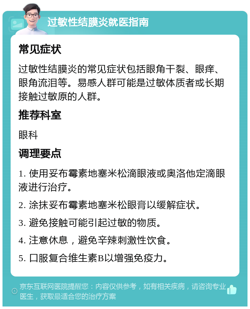 过敏性结膜炎就医指南 常见症状 过敏性结膜炎的常见症状包括眼角干裂、眼痒、眼角流泪等。易感人群可能是过敏体质者或长期接触过敏原的人群。 推荐科室 眼科 调理要点 1. 使用妥布霉素地塞米松滴眼液或奥洛他定滴眼液进行治疗。 2. 涂抹妥布霉素地塞米松眼膏以缓解症状。 3. 避免接触可能引起过敏的物质。 4. 注意休息，避免辛辣刺激性饮食。 5. 口服复合维生素B以增强免疫力。