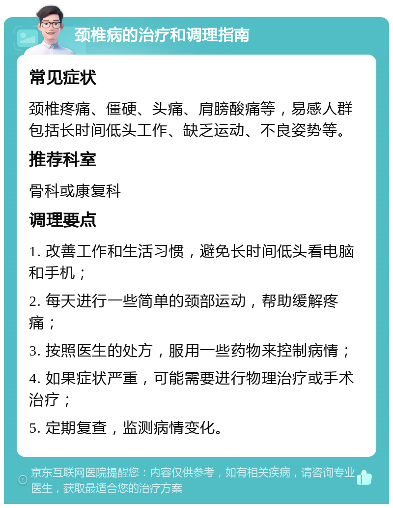 颈椎病的治疗和调理指南 常见症状 颈椎疼痛、僵硬、头痛、肩膀酸痛等，易感人群包括长时间低头工作、缺乏运动、不良姿势等。 推荐科室 骨科或康复科 调理要点 1. 改善工作和生活习惯，避免长时间低头看电脑和手机； 2. 每天进行一些简单的颈部运动，帮助缓解疼痛； 3. 按照医生的处方，服用一些药物来控制病情； 4. 如果症状严重，可能需要进行物理治疗或手术治疗； 5. 定期复查，监测病情变化。