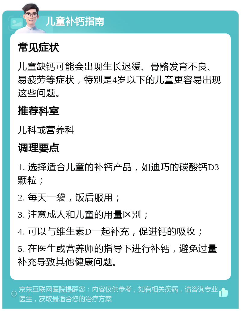 儿童补钙指南 常见症状 儿童缺钙可能会出现生长迟缓、骨骼发育不良、易疲劳等症状，特别是4岁以下的儿童更容易出现这些问题。 推荐科室 儿科或营养科 调理要点 1. 选择适合儿童的补钙产品，如迪巧的碳酸钙D3颗粒； 2. 每天一袋，饭后服用； 3. 注意成人和儿童的用量区别； 4. 可以与维生素D一起补充，促进钙的吸收； 5. 在医生或营养师的指导下进行补钙，避免过量补充导致其他健康问题。