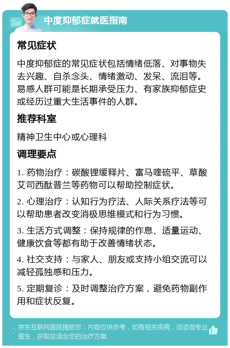 中度抑郁症就医指南 常见症状 中度抑郁症的常见症状包括情绪低落、对事物失去兴趣、自杀念头、情绪激动、发呆、流泪等。易感人群可能是长期承受压力、有家族抑郁症史或经历过重大生活事件的人群。 推荐科室 精神卫生中心或心理科 调理要点 1. 药物治疗：碳酸锂缓释片、富马喹硫平、草酸艾司西酞普兰等药物可以帮助控制症状。 2. 心理治疗：认知行为疗法、人际关系疗法等可以帮助患者改变消极思维模式和行为习惯。 3. 生活方式调整：保持规律的作息、适量运动、健康饮食等都有助于改善情绪状态。 4. 社交支持：与家人、朋友或支持小组交流可以减轻孤独感和压力。 5. 定期复诊：及时调整治疗方案，避免药物副作用和症状反复。