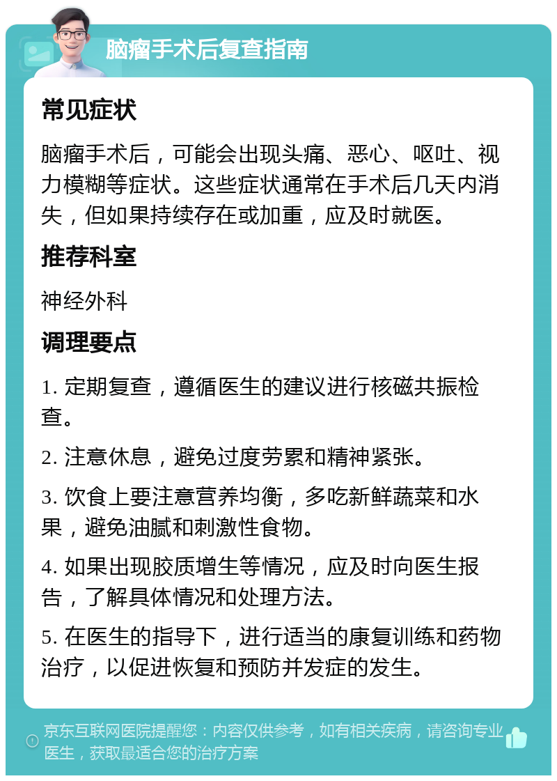 脑瘤手术后复查指南 常见症状 脑瘤手术后，可能会出现头痛、恶心、呕吐、视力模糊等症状。这些症状通常在手术后几天内消失，但如果持续存在或加重，应及时就医。 推荐科室 神经外科 调理要点 1. 定期复查，遵循医生的建议进行核磁共振检查。 2. 注意休息，避免过度劳累和精神紧张。 3. 饮食上要注意营养均衡，多吃新鲜蔬菜和水果，避免油腻和刺激性食物。 4. 如果出现胶质增生等情况，应及时向医生报告，了解具体情况和处理方法。 5. 在医生的指导下，进行适当的康复训练和药物治疗，以促进恢复和预防并发症的发生。