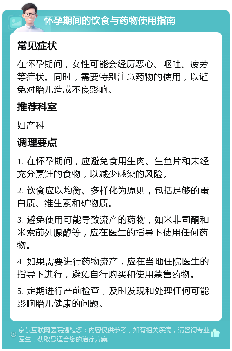 怀孕期间的饮食与药物使用指南 常见症状 在怀孕期间，女性可能会经历恶心、呕吐、疲劳等症状。同时，需要特别注意药物的使用，以避免对胎儿造成不良影响。 推荐科室 妇产科 调理要点 1. 在怀孕期间，应避免食用生肉、生鱼片和未经充分烹饪的食物，以减少感染的风险。 2. 饮食应以均衡、多样化为原则，包括足够的蛋白质、维生素和矿物质。 3. 避免使用可能导致流产的药物，如米非司酮和米索前列腺醇等，应在医生的指导下使用任何药物。 4. 如果需要进行药物流产，应在当地住院医生的指导下进行，避免自行购买和使用禁售药物。 5. 定期进行产前检查，及时发现和处理任何可能影响胎儿健康的问题。