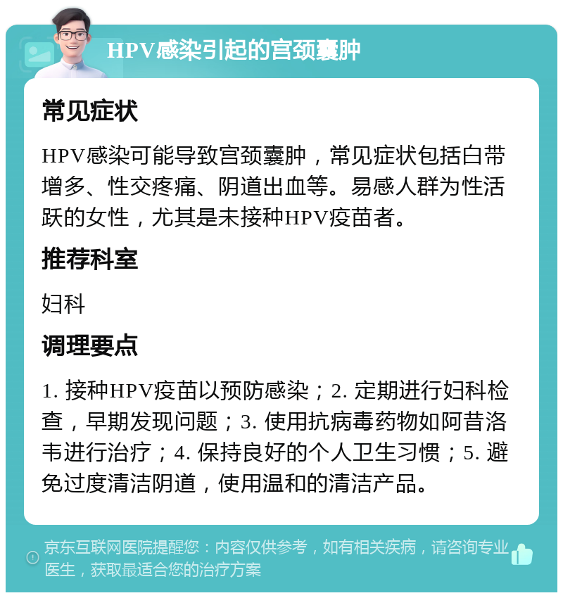 HPV感染引起的宫颈囊肿 常见症状 HPV感染可能导致宫颈囊肿，常见症状包括白带增多、性交疼痛、阴道出血等。易感人群为性活跃的女性，尤其是未接种HPV疫苗者。 推荐科室 妇科 调理要点 1. 接种HPV疫苗以预防感染；2. 定期进行妇科检查，早期发现问题；3. 使用抗病毒药物如阿昔洛韦进行治疗；4. 保持良好的个人卫生习惯；5. 避免过度清洁阴道，使用温和的清洁产品。