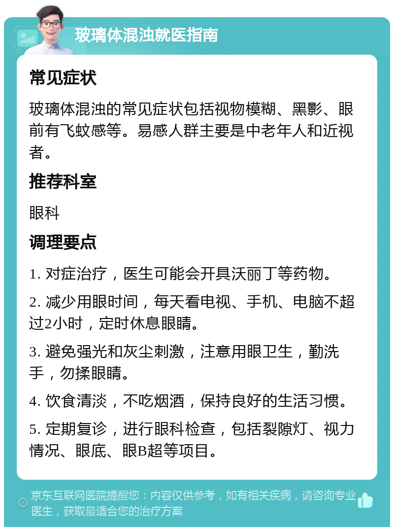 玻璃体混浊就医指南 常见症状 玻璃体混浊的常见症状包括视物模糊、黑影、眼前有飞蚊感等。易感人群主要是中老年人和近视者。 推荐科室 眼科 调理要点 1. 对症治疗，医生可能会开具沃丽丁等药物。 2. 减少用眼时间，每天看电视、手机、电脑不超过2小时，定时休息眼睛。 3. 避免强光和灰尘刺激，注意用眼卫生，勤洗手，勿揉眼睛。 4. 饮食清淡，不吃烟酒，保持良好的生活习惯。 5. 定期复诊，进行眼科检查，包括裂隙灯、视力情况、眼底、眼B超等项目。