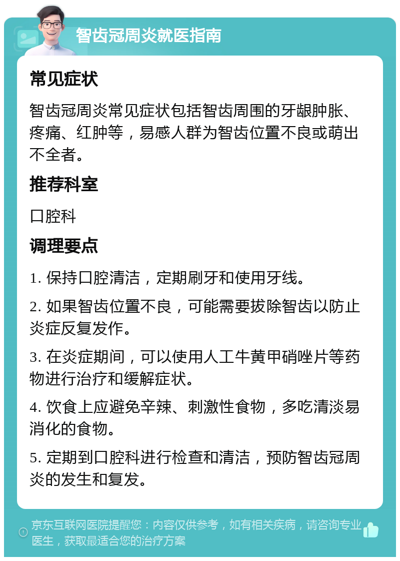 智齿冠周炎就医指南 常见症状 智齿冠周炎常见症状包括智齿周围的牙龈肿胀、疼痛、红肿等，易感人群为智齿位置不良或萌出不全者。 推荐科室 口腔科 调理要点 1. 保持口腔清洁，定期刷牙和使用牙线。 2. 如果智齿位置不良，可能需要拔除智齿以防止炎症反复发作。 3. 在炎症期间，可以使用人工牛黄甲硝唑片等药物进行治疗和缓解症状。 4. 饮食上应避免辛辣、刺激性食物，多吃清淡易消化的食物。 5. 定期到口腔科进行检查和清洁，预防智齿冠周炎的发生和复发。