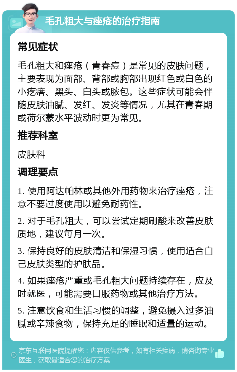 毛孔粗大与痤疮的治疗指南 常见症状 毛孔粗大和痤疮（青春痘）是常见的皮肤问题，主要表现为面部、背部或胸部出现红色或白色的小疙瘩、黑头、白头或脓包。这些症状可能会伴随皮肤油腻、发红、发炎等情况，尤其在青春期或荷尔蒙水平波动时更为常见。 推荐科室 皮肤科 调理要点 1. 使用阿达帕林或其他外用药物来治疗痤疮，注意不要过度使用以避免耐药性。 2. 对于毛孔粗大，可以尝试定期刷酸来改善皮肤质地，建议每月一次。 3. 保持良好的皮肤清洁和保湿习惯，使用适合自己皮肤类型的护肤品。 4. 如果痤疮严重或毛孔粗大问题持续存在，应及时就医，可能需要口服药物或其他治疗方法。 5. 注意饮食和生活习惯的调整，避免摄入过多油腻或辛辣食物，保持充足的睡眠和适量的运动。