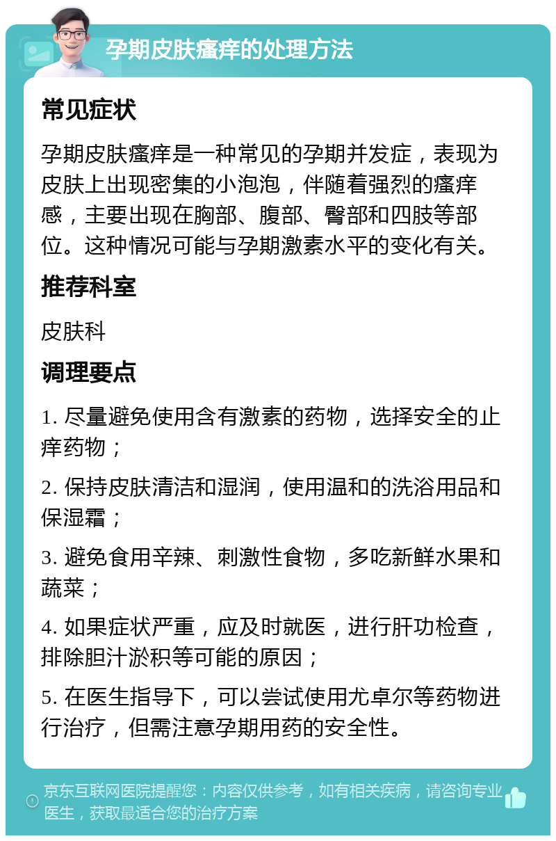 孕期皮肤瘙痒的处理方法 常见症状 孕期皮肤瘙痒是一种常见的孕期并发症，表现为皮肤上出现密集的小泡泡，伴随着强烈的瘙痒感，主要出现在胸部、腹部、臀部和四肢等部位。这种情况可能与孕期激素水平的变化有关。 推荐科室 皮肤科 调理要点 1. 尽量避免使用含有激素的药物，选择安全的止痒药物； 2. 保持皮肤清洁和湿润，使用温和的洗浴用品和保湿霜； 3. 避免食用辛辣、刺激性食物，多吃新鲜水果和蔬菜； 4. 如果症状严重，应及时就医，进行肝功检查，排除胆汁淤积等可能的原因； 5. 在医生指导下，可以尝试使用尤卓尔等药物进行治疗，但需注意孕期用药的安全性。