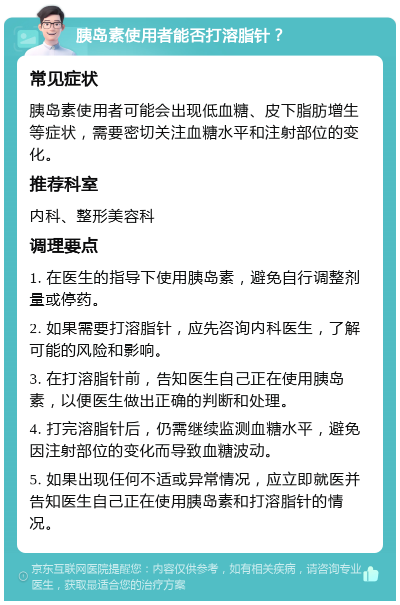 胰岛素使用者能否打溶脂针？ 常见症状 胰岛素使用者可能会出现低血糖、皮下脂肪增生等症状，需要密切关注血糖水平和注射部位的变化。 推荐科室 内科、整形美容科 调理要点 1. 在医生的指导下使用胰岛素，避免自行调整剂量或停药。 2. 如果需要打溶脂针，应先咨询内科医生，了解可能的风险和影响。 3. 在打溶脂针前，告知医生自己正在使用胰岛素，以便医生做出正确的判断和处理。 4. 打完溶脂针后，仍需继续监测血糖水平，避免因注射部位的变化而导致血糖波动。 5. 如果出现任何不适或异常情况，应立即就医并告知医生自己正在使用胰岛素和打溶脂针的情况。