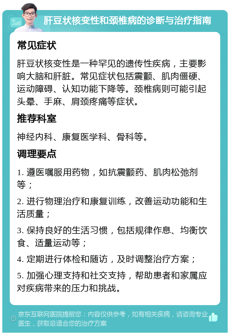 肝豆状核变性和颈椎病的诊断与治疗指南 常见症状 肝豆状核变性是一种罕见的遗传性疾病，主要影响大脑和肝脏。常见症状包括震颤、肌肉僵硬、运动障碍、认知功能下降等。颈椎病则可能引起头晕、手麻、肩颈疼痛等症状。 推荐科室 神经内科、康复医学科、骨科等。 调理要点 1. 遵医嘱服用药物，如抗震颤药、肌肉松弛剂等； 2. 进行物理治疗和康复训练，改善运动功能和生活质量； 3. 保持良好的生活习惯，包括规律作息、均衡饮食、适量运动等； 4. 定期进行体检和随访，及时调整治疗方案； 5. 加强心理支持和社交支持，帮助患者和家属应对疾病带来的压力和挑战。