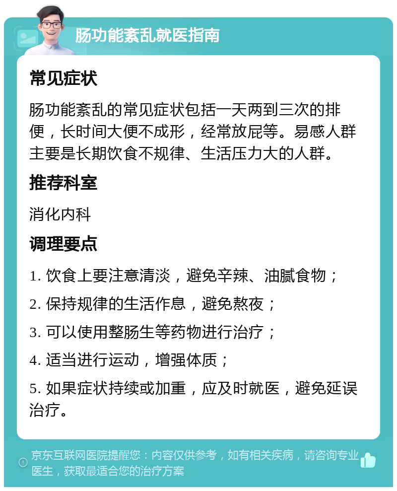 肠功能紊乱就医指南 常见症状 肠功能紊乱的常见症状包括一天两到三次的排便，长时间大便不成形，经常放屁等。易感人群主要是长期饮食不规律、生活压力大的人群。 推荐科室 消化内科 调理要点 1. 饮食上要注意清淡，避免辛辣、油腻食物； 2. 保持规律的生活作息，避免熬夜； 3. 可以使用整肠生等药物进行治疗； 4. 适当进行运动，增强体质； 5. 如果症状持续或加重，应及时就医，避免延误治疗。