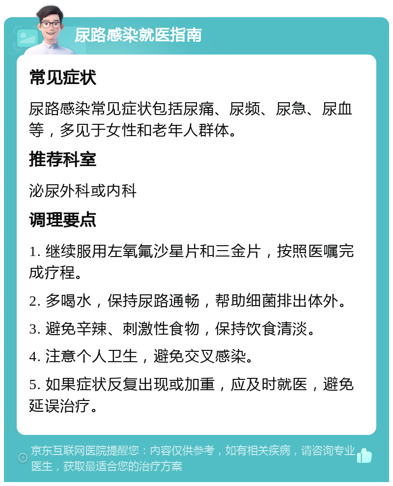 尿路感染就医指南 常见症状 尿路感染常见症状包括尿痛、尿频、尿急、尿血等，多见于女性和老年人群体。 推荐科室 泌尿外科或内科 调理要点 1. 继续服用左氧氟沙星片和三金片，按照医嘱完成疗程。 2. 多喝水，保持尿路通畅，帮助细菌排出体外。 3. 避免辛辣、刺激性食物，保持饮食清淡。 4. 注意个人卫生，避免交叉感染。 5. 如果症状反复出现或加重，应及时就医，避免延误治疗。