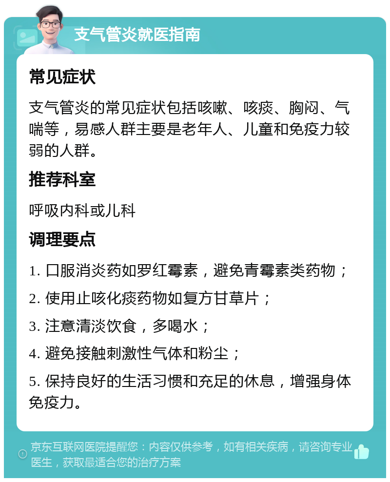 支气管炎就医指南 常见症状 支气管炎的常见症状包括咳嗽、咳痰、胸闷、气喘等，易感人群主要是老年人、儿童和免疫力较弱的人群。 推荐科室 呼吸内科或儿科 调理要点 1. 口服消炎药如罗红霉素，避免青霉素类药物； 2. 使用止咳化痰药物如复方甘草片； 3. 注意清淡饮食，多喝水； 4. 避免接触刺激性气体和粉尘； 5. 保持良好的生活习惯和充足的休息，增强身体免疫力。