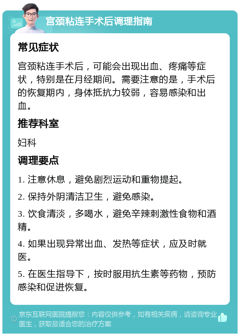 宫颈粘连手术后调理指南 常见症状 宫颈粘连手术后，可能会出现出血、疼痛等症状，特别是在月经期间。需要注意的是，手术后的恢复期内，身体抵抗力较弱，容易感染和出血。 推荐科室 妇科 调理要点 1. 注意休息，避免剧烈运动和重物提起。 2. 保持外阴清洁卫生，避免感染。 3. 饮食清淡，多喝水，避免辛辣刺激性食物和酒精。 4. 如果出现异常出血、发热等症状，应及时就医。 5. 在医生指导下，按时服用抗生素等药物，预防感染和促进恢复。