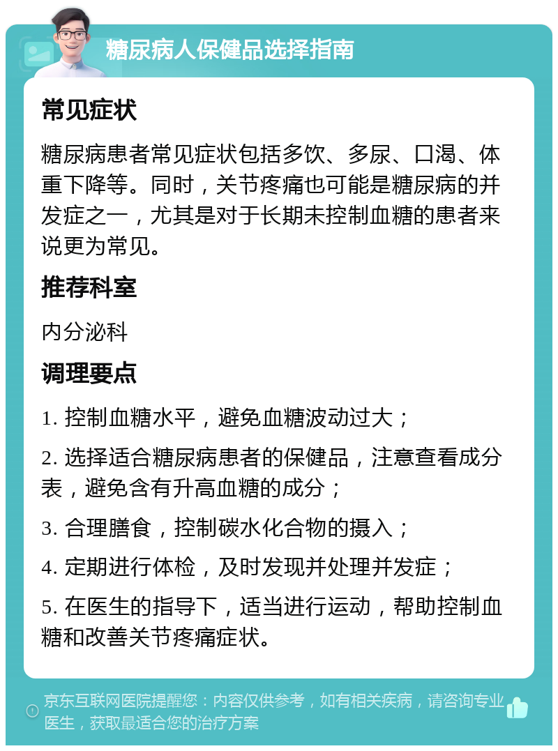 糖尿病人保健品选择指南 常见症状 糖尿病患者常见症状包括多饮、多尿、口渴、体重下降等。同时，关节疼痛也可能是糖尿病的并发症之一，尤其是对于长期未控制血糖的患者来说更为常见。 推荐科室 内分泌科 调理要点 1. 控制血糖水平，避免血糖波动过大； 2. 选择适合糖尿病患者的保健品，注意查看成分表，避免含有升高血糖的成分； 3. 合理膳食，控制碳水化合物的摄入； 4. 定期进行体检，及时发现并处理并发症； 5. 在医生的指导下，适当进行运动，帮助控制血糖和改善关节疼痛症状。