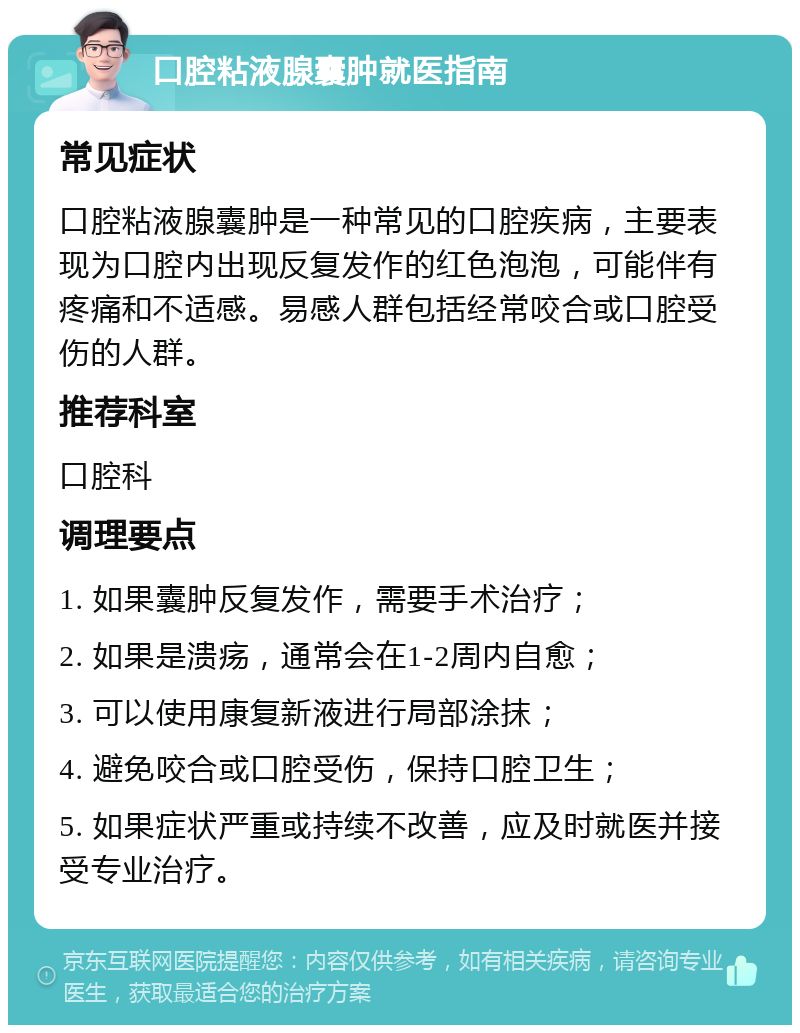 口腔粘液腺囊肿就医指南 常见症状 口腔粘液腺囊肿是一种常见的口腔疾病，主要表现为口腔内出现反复发作的红色泡泡，可能伴有疼痛和不适感。易感人群包括经常咬合或口腔受伤的人群。 推荐科室 口腔科 调理要点 1. 如果囊肿反复发作，需要手术治疗； 2. 如果是溃疡，通常会在1-2周内自愈； 3. 可以使用康复新液进行局部涂抹； 4. 避免咬合或口腔受伤，保持口腔卫生； 5. 如果症状严重或持续不改善，应及时就医并接受专业治疗。