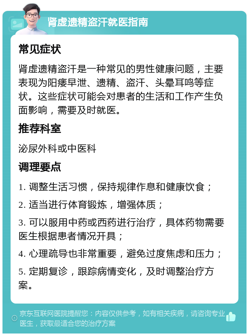 肾虚遗精盗汗就医指南 常见症状 肾虚遗精盗汗是一种常见的男性健康问题，主要表现为阳痿早泄、遗精、盗汗、头晕耳鸣等症状。这些症状可能会对患者的生活和工作产生负面影响，需要及时就医。 推荐科室 泌尿外科或中医科 调理要点 1. 调整生活习惯，保持规律作息和健康饮食； 2. 适当进行体育锻炼，增强体质； 3. 可以服用中药或西药进行治疗，具体药物需要医生根据患者情况开具； 4. 心理疏导也非常重要，避免过度焦虑和压力； 5. 定期复诊，跟踪病情变化，及时调整治疗方案。