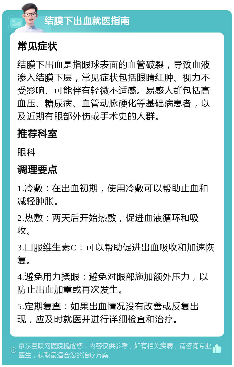 结膜下出血就医指南 常见症状 结膜下出血是指眼球表面的血管破裂，导致血液渗入结膜下层，常见症状包括眼睛红肿、视力不受影响、可能伴有轻微不适感。易感人群包括高血压、糖尿病、血管动脉硬化等基础病患者，以及近期有眼部外伤或手术史的人群。 推荐科室 眼科 调理要点 1.冷敷：在出血初期，使用冷敷可以帮助止血和减轻肿胀。 2.热敷：两天后开始热敷，促进血液循环和吸收。 3.口服维生素C：可以帮助促进出血吸收和加速恢复。 4.避免用力揉眼：避免对眼部施加额外压力，以防止出血加重或再次发生。 5.定期复查：如果出血情况没有改善或反复出现，应及时就医并进行详细检查和治疗。