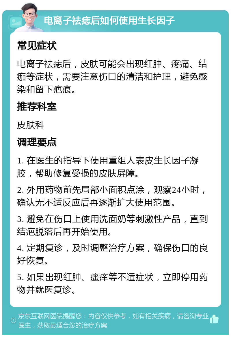 电离子祛痣后如何使用生长因子 常见症状 电离子祛痣后，皮肤可能会出现红肿、疼痛、结痂等症状，需要注意伤口的清洁和护理，避免感染和留下疤痕。 推荐科室 皮肤科 调理要点 1. 在医生的指导下使用重组人表皮生长因子凝胶，帮助修复受损的皮肤屏障。 2. 外用药物前先局部小面积点涂，观察24小时，确认无不适反应后再逐渐扩大使用范围。 3. 避免在伤口上使用洗面奶等刺激性产品，直到结疤脱落后再开始使用。 4. 定期复诊，及时调整治疗方案，确保伤口的良好恢复。 5. 如果出现红肿、瘙痒等不适症状，立即停用药物并就医复诊。