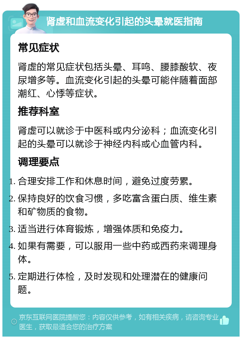 肾虚和血流变化引起的头晕就医指南 常见症状 肾虚的常见症状包括头晕、耳鸣、腰膝酸软、夜尿增多等。血流变化引起的头晕可能伴随着面部潮红、心悸等症状。 推荐科室 肾虚可以就诊于中医科或内分泌科；血流变化引起的头晕可以就诊于神经内科或心血管内科。 调理要点 合理安排工作和休息时间，避免过度劳累。 保持良好的饮食习惯，多吃富含蛋白质、维生素和矿物质的食物。 适当进行体育锻炼，增强体质和免疫力。 如果有需要，可以服用一些中药或西药来调理身体。 定期进行体检，及时发现和处理潜在的健康问题。