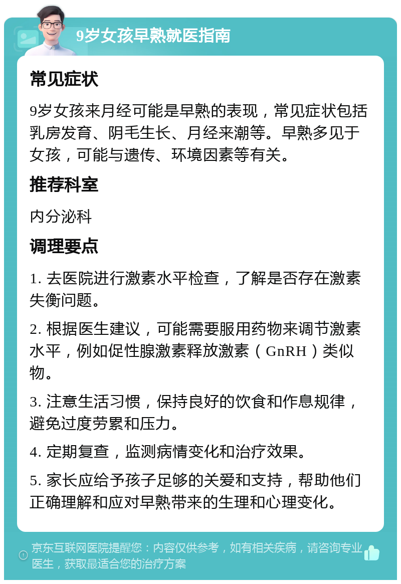 9岁女孩早熟就医指南 常见症状 9岁女孩来月经可能是早熟的表现，常见症状包括乳房发育、阴毛生长、月经来潮等。早熟多见于女孩，可能与遗传、环境因素等有关。 推荐科室 内分泌科 调理要点 1. 去医院进行激素水平检查，了解是否存在激素失衡问题。 2. 根据医生建议，可能需要服用药物来调节激素水平，例如促性腺激素释放激素（GnRH）类似物。 3. 注意生活习惯，保持良好的饮食和作息规律，避免过度劳累和压力。 4. 定期复查，监测病情变化和治疗效果。 5. 家长应给予孩子足够的关爱和支持，帮助他们正确理解和应对早熟带来的生理和心理变化。