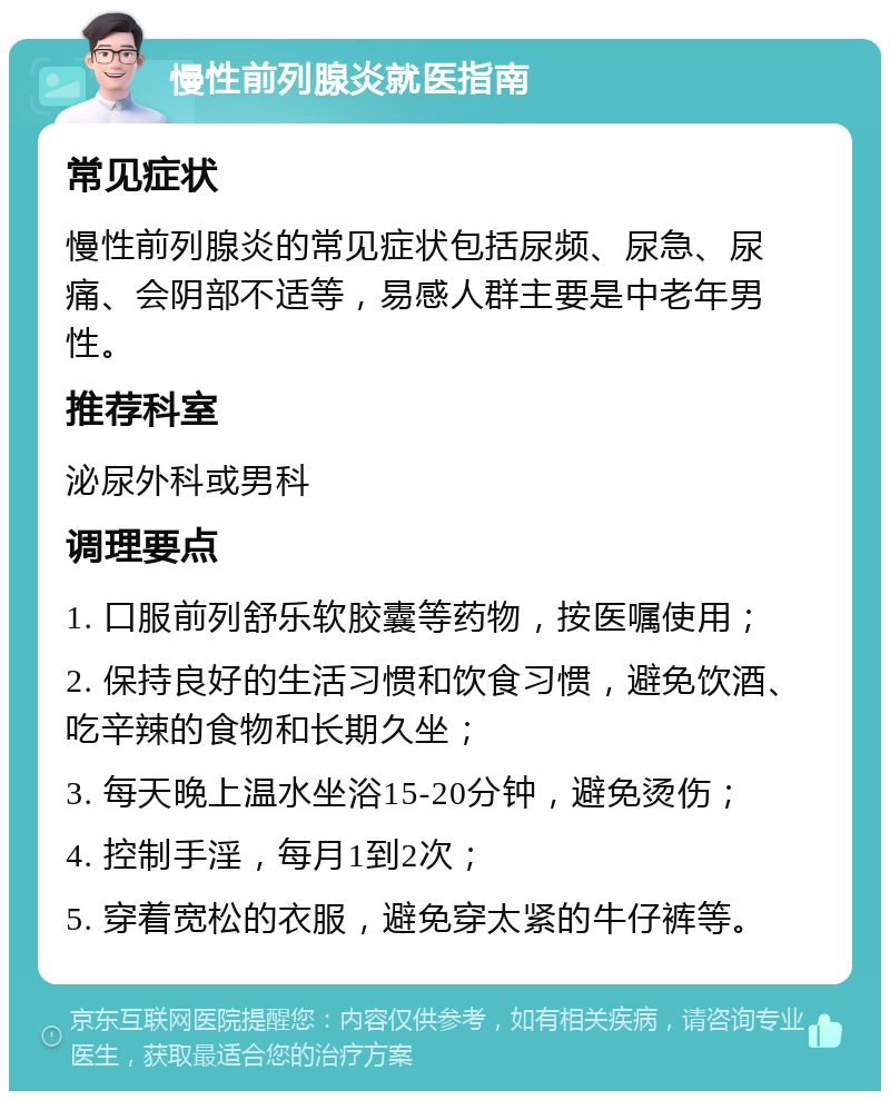 慢性前列腺炎就医指南 常见症状 慢性前列腺炎的常见症状包括尿频、尿急、尿痛、会阴部不适等，易感人群主要是中老年男性。 推荐科室 泌尿外科或男科 调理要点 1. 口服前列舒乐软胶囊等药物，按医嘱使用； 2. 保持良好的生活习惯和饮食习惯，避免饮酒、吃辛辣的食物和长期久坐； 3. 每天晚上温水坐浴15-20分钟，避免烫伤； 4. 控制手淫，每月1到2次； 5. 穿着宽松的衣服，避免穿太紧的牛仔裤等。