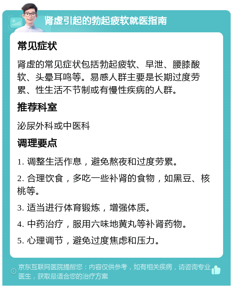 肾虚引起的勃起疲软就医指南 常见症状 肾虚的常见症状包括勃起疲软、早泄、腰膝酸软、头晕耳鸣等。易感人群主要是长期过度劳累、性生活不节制或有慢性疾病的人群。 推荐科室 泌尿外科或中医科 调理要点 1. 调整生活作息，避免熬夜和过度劳累。 2. 合理饮食，多吃一些补肾的食物，如黑豆、核桃等。 3. 适当进行体育锻炼，增强体质。 4. 中药治疗，服用六味地黄丸等补肾药物。 5. 心理调节，避免过度焦虑和压力。