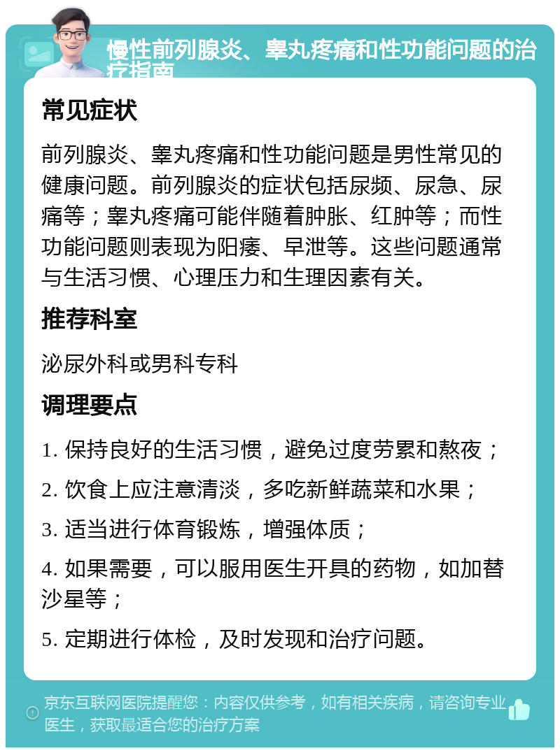 慢性前列腺炎、睾丸疼痛和性功能问题的治疗指南 常见症状 前列腺炎、睾丸疼痛和性功能问题是男性常见的健康问题。前列腺炎的症状包括尿频、尿急、尿痛等；睾丸疼痛可能伴随着肿胀、红肿等；而性功能问题则表现为阳痿、早泄等。这些问题通常与生活习惯、心理压力和生理因素有关。 推荐科室 泌尿外科或男科专科 调理要点 1. 保持良好的生活习惯，避免过度劳累和熬夜； 2. 饮食上应注意清淡，多吃新鲜蔬菜和水果； 3. 适当进行体育锻炼，增强体质； 4. 如果需要，可以服用医生开具的药物，如加替沙星等； 5. 定期进行体检，及时发现和治疗问题。