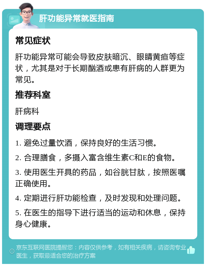 肝功能异常就医指南 常见症状 肝功能异常可能会导致皮肤暗沉、眼睛黄疸等症状，尤其是对于长期酗酒或患有肝病的人群更为常见。 推荐科室 肝病科 调理要点 1. 避免过量饮酒，保持良好的生活习惯。 2. 合理膳食，多摄入富含维生素C和E的食物。 3. 使用医生开具的药品，如谷胱甘肽，按照医嘱正确使用。 4. 定期进行肝功能检查，及时发现和处理问题。 5. 在医生的指导下进行适当的运动和休息，保持身心健康。