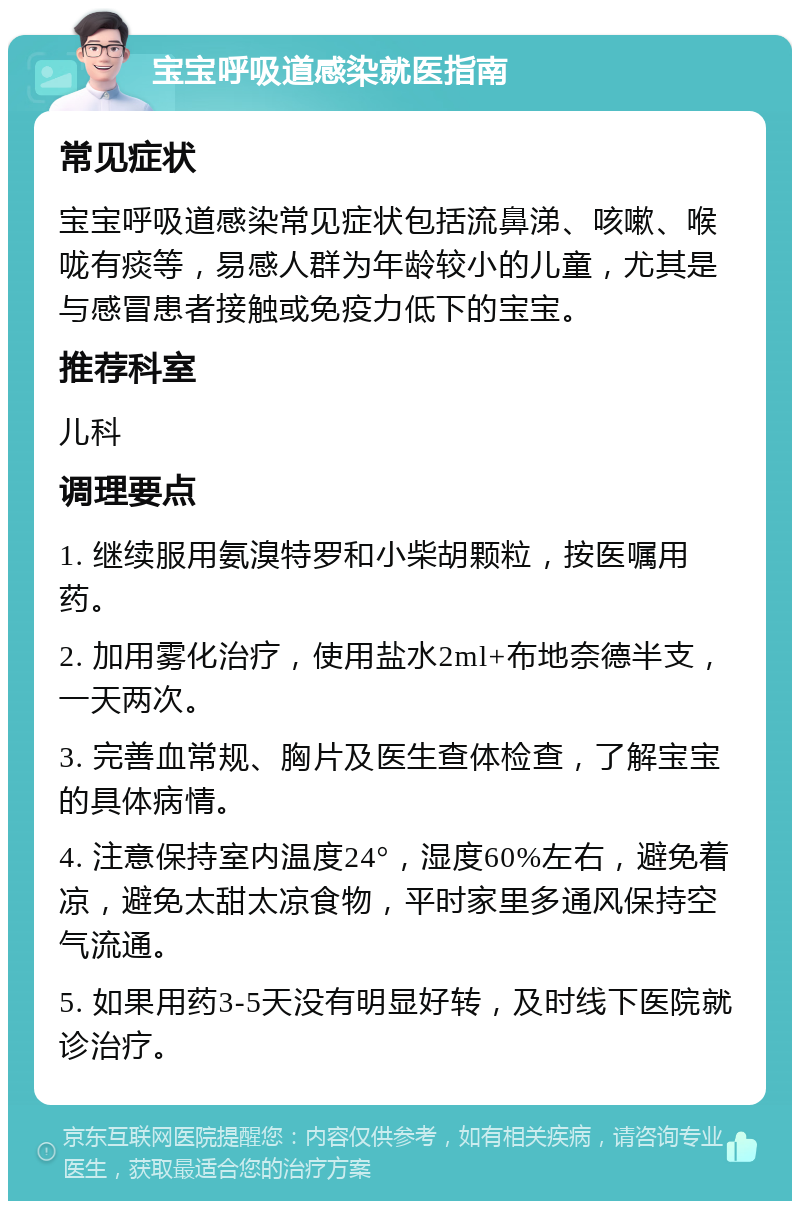 宝宝呼吸道感染就医指南 常见症状 宝宝呼吸道感染常见症状包括流鼻涕、咳嗽、喉咙有痰等，易感人群为年龄较小的儿童，尤其是与感冒患者接触或免疫力低下的宝宝。 推荐科室 儿科 调理要点 1. 继续服用氨溴特罗和小柴胡颗粒，按医嘱用药。 2. 加用雾化治疗，使用盐水2ml+布地奈德半支，一天两次。 3. 完善血常规、胸片及医生查体检查，了解宝宝的具体病情。 4. 注意保持室内温度24°，湿度60%左右，避免着凉，避免太甜太凉食物，平时家里多通风保持空气流通。 5. 如果用药3-5天没有明显好转，及时线下医院就诊治疗。