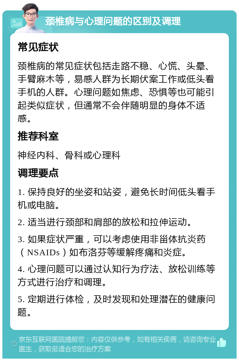 颈椎病与心理问题的区别及调理 常见症状 颈椎病的常见症状包括走路不稳、心慌、头晕、手臂麻木等，易感人群为长期伏案工作或低头看手机的人群。心理问题如焦虑、恐惧等也可能引起类似症状，但通常不会伴随明显的身体不适感。 推荐科室 神经内科、骨科或心理科 调理要点 1. 保持良好的坐姿和站姿，避免长时间低头看手机或电脑。 2. 适当进行颈部和肩部的放松和拉伸运动。 3. 如果症状严重，可以考虑使用非甾体抗炎药（NSAIDs）如布洛芬等缓解疼痛和炎症。 4. 心理问题可以通过认知行为疗法、放松训练等方式进行治疗和调理。 5. 定期进行体检，及时发现和处理潜在的健康问题。