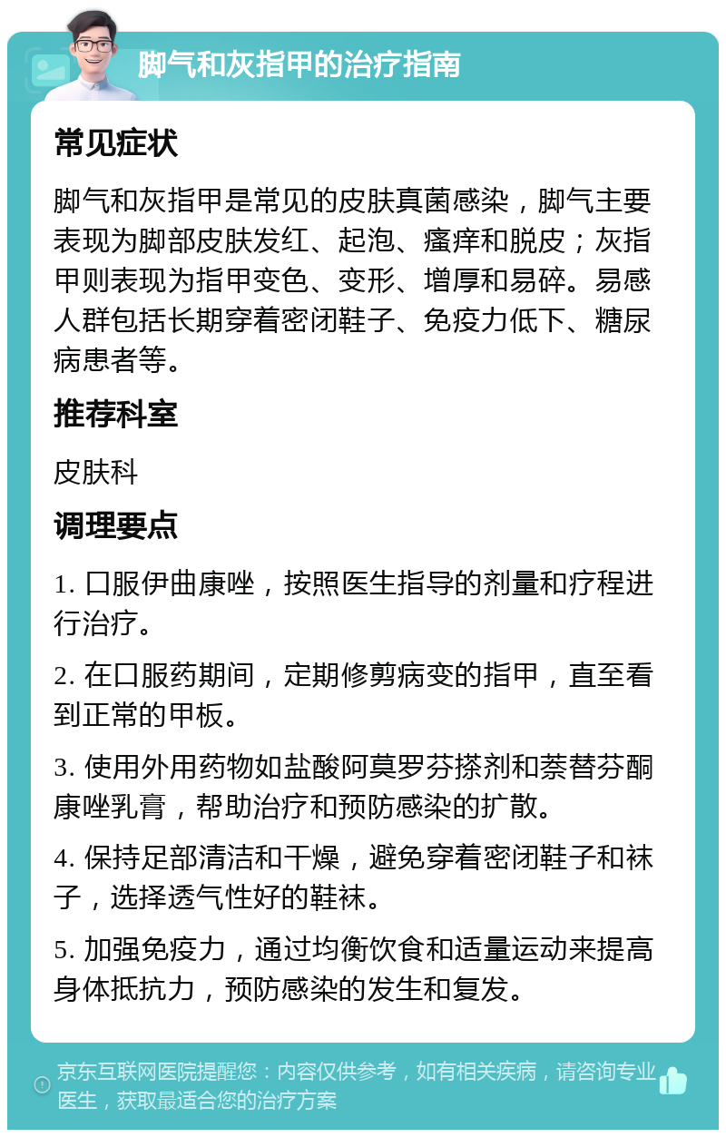 脚气和灰指甲的治疗指南 常见症状 脚气和灰指甲是常见的皮肤真菌感染，脚气主要表现为脚部皮肤发红、起泡、瘙痒和脱皮；灰指甲则表现为指甲变色、变形、增厚和易碎。易感人群包括长期穿着密闭鞋子、免疫力低下、糖尿病患者等。 推荐科室 皮肤科 调理要点 1. 口服伊曲康唑，按照医生指导的剂量和疗程进行治疗。 2. 在口服药期间，定期修剪病变的指甲，直至看到正常的甲板。 3. 使用外用药物如盐酸阿莫罗芬搽剂和萘替芬酮康唑乳膏，帮助治疗和预防感染的扩散。 4. 保持足部清洁和干燥，避免穿着密闭鞋子和袜子，选择透气性好的鞋袜。 5. 加强免疫力，通过均衡饮食和适量运动来提高身体抵抗力，预防感染的发生和复发。