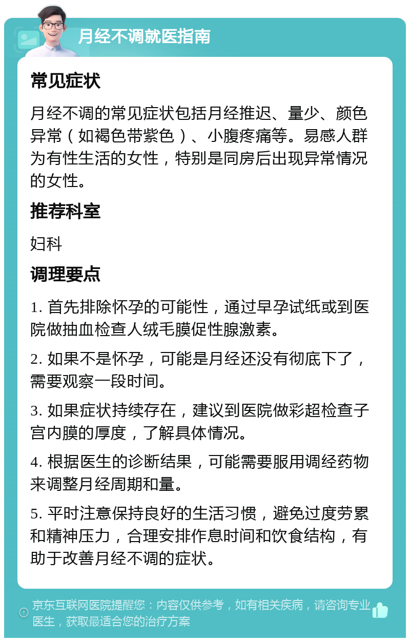 月经不调就医指南 常见症状 月经不调的常见症状包括月经推迟、量少、颜色异常（如褐色带紫色）、小腹疼痛等。易感人群为有性生活的女性，特别是同房后出现异常情况的女性。 推荐科室 妇科 调理要点 1. 首先排除怀孕的可能性，通过早孕试纸或到医院做抽血检查人绒毛膜促性腺激素。 2. 如果不是怀孕，可能是月经还没有彻底下了，需要观察一段时间。 3. 如果症状持续存在，建议到医院做彩超检查子宫内膜的厚度，了解具体情况。 4. 根据医生的诊断结果，可能需要服用调经药物来调整月经周期和量。 5. 平时注意保持良好的生活习惯，避免过度劳累和精神压力，合理安排作息时间和饮食结构，有助于改善月经不调的症状。