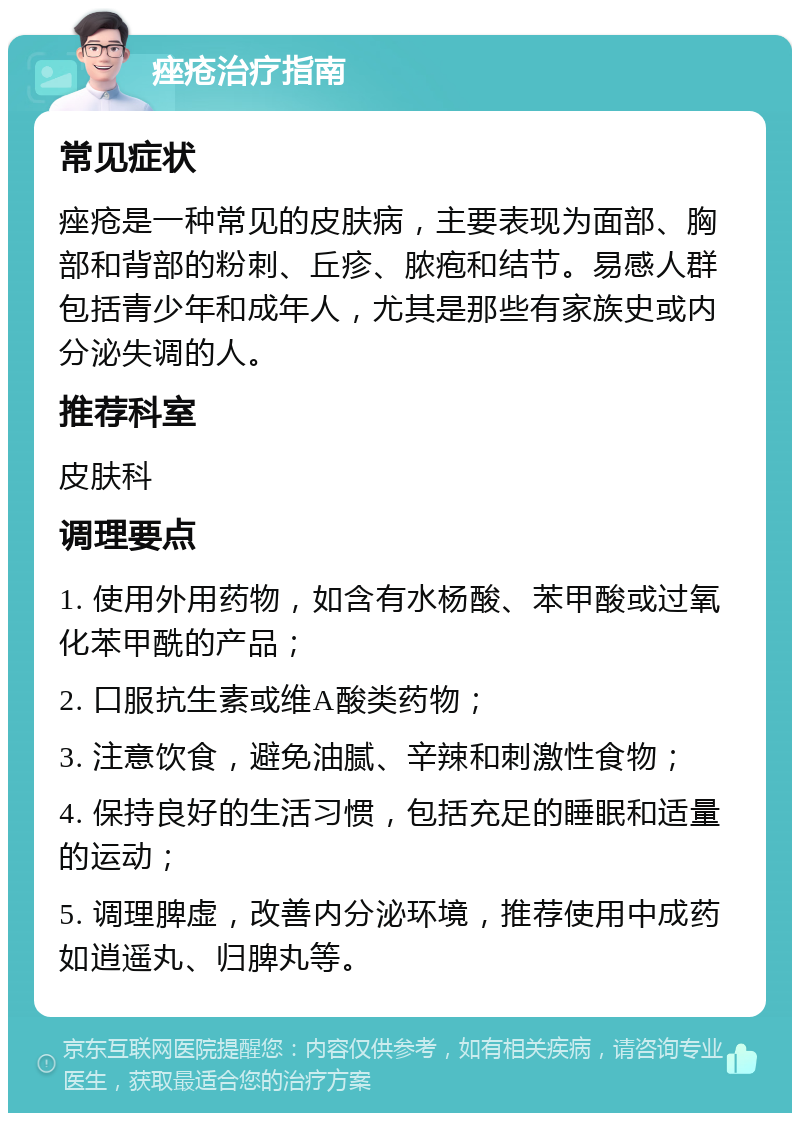 痤疮治疗指南 常见症状 痤疮是一种常见的皮肤病，主要表现为面部、胸部和背部的粉刺、丘疹、脓疱和结节。易感人群包括青少年和成年人，尤其是那些有家族史或内分泌失调的人。 推荐科室 皮肤科 调理要点 1. 使用外用药物，如含有水杨酸、苯甲酸或过氧化苯甲酰的产品； 2. 口服抗生素或维A酸类药物； 3. 注意饮食，避免油腻、辛辣和刺激性食物； 4. 保持良好的生活习惯，包括充足的睡眠和适量的运动； 5. 调理脾虚，改善内分泌环境，推荐使用中成药如逍遥丸、归脾丸等。