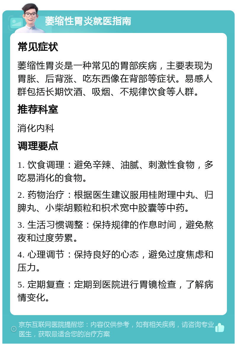 萎缩性胃炎就医指南 常见症状 萎缩性胃炎是一种常见的胃部疾病，主要表现为胃胀、后背涨、吃东西像在背部等症状。易感人群包括长期饮酒、吸烟、不规律饮食等人群。 推荐科室 消化内科 调理要点 1. 饮食调理：避免辛辣、油腻、刺激性食物，多吃易消化的食物。 2. 药物治疗：根据医生建议服用桂附理中丸、归脾丸、小柴胡颗粒和枳术宽中胶囊等中药。 3. 生活习惯调整：保持规律的作息时间，避免熬夜和过度劳累。 4. 心理调节：保持良好的心态，避免过度焦虑和压力。 5. 定期复查：定期到医院进行胃镜检查，了解病情变化。