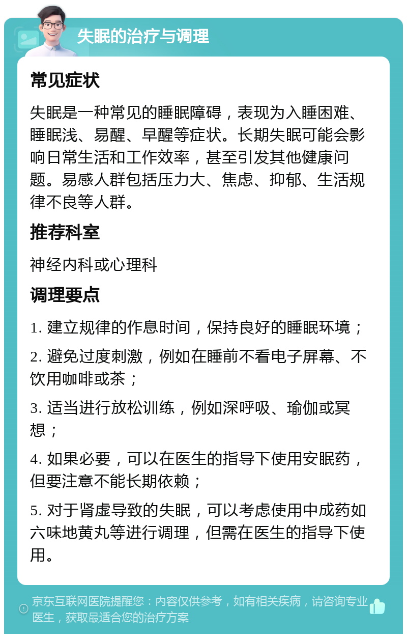 失眠的治疗与调理 常见症状 失眠是一种常见的睡眠障碍，表现为入睡困难、睡眠浅、易醒、早醒等症状。长期失眠可能会影响日常生活和工作效率，甚至引发其他健康问题。易感人群包括压力大、焦虑、抑郁、生活规律不良等人群。 推荐科室 神经内科或心理科 调理要点 1. 建立规律的作息时间，保持良好的睡眠环境； 2. 避免过度刺激，例如在睡前不看电子屏幕、不饮用咖啡或茶； 3. 适当进行放松训练，例如深呼吸、瑜伽或冥想； 4. 如果必要，可以在医生的指导下使用安眠药，但要注意不能长期依赖； 5. 对于肾虚导致的失眠，可以考虑使用中成药如六味地黄丸等进行调理，但需在医生的指导下使用。