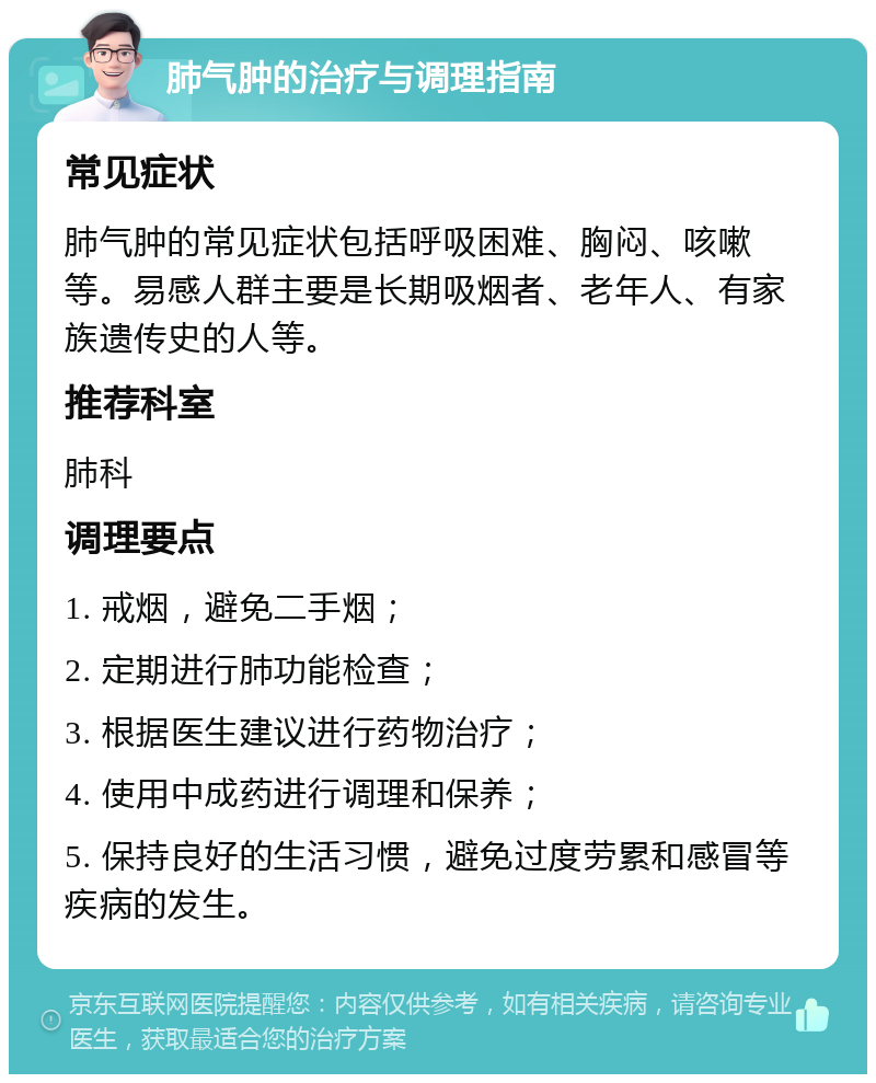 肺气肿的治疗与调理指南 常见症状 肺气肿的常见症状包括呼吸困难、胸闷、咳嗽等。易感人群主要是长期吸烟者、老年人、有家族遗传史的人等。 推荐科室 肺科 调理要点 1. 戒烟，避免二手烟； 2. 定期进行肺功能检查； 3. 根据医生建议进行药物治疗； 4. 使用中成药进行调理和保养； 5. 保持良好的生活习惯，避免过度劳累和感冒等疾病的发生。