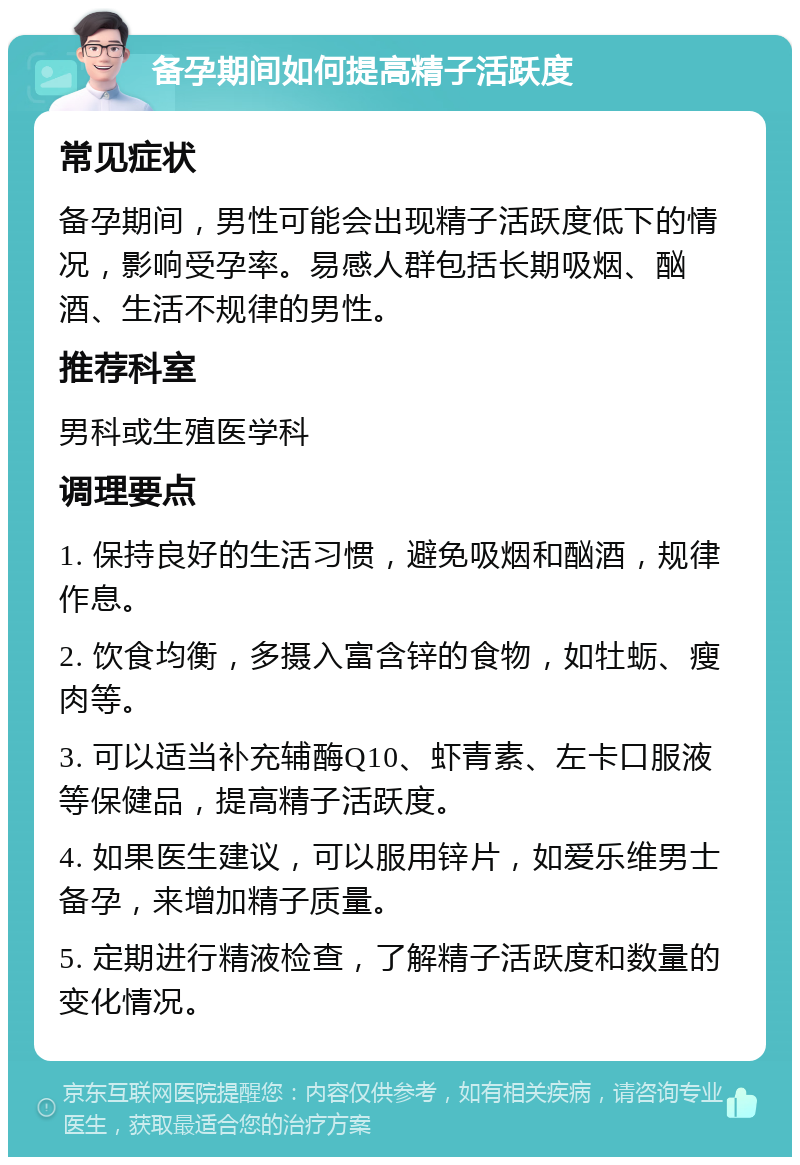 备孕期间如何提高精子活跃度 常见症状 备孕期间，男性可能会出现精子活跃度低下的情况，影响受孕率。易感人群包括长期吸烟、酗酒、生活不规律的男性。 推荐科室 男科或生殖医学科 调理要点 1. 保持良好的生活习惯，避免吸烟和酗酒，规律作息。 2. 饮食均衡，多摄入富含锌的食物，如牡蛎、瘦肉等。 3. 可以适当补充辅酶Q10、虾青素、左卡口服液等保健品，提高精子活跃度。 4. 如果医生建议，可以服用锌片，如爱乐维男士备孕，来增加精子质量。 5. 定期进行精液检查，了解精子活跃度和数量的变化情况。