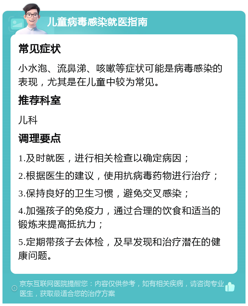 儿童病毒感染就医指南 常见症状 小水泡、流鼻涕、咳嗽等症状可能是病毒感染的表现，尤其是在儿童中较为常见。 推荐科室 儿科 调理要点 1.及时就医，进行相关检查以确定病因； 2.根据医生的建议，使用抗病毒药物进行治疗； 3.保持良好的卫生习惯，避免交叉感染； 4.加强孩子的免疫力，通过合理的饮食和适当的锻炼来提高抵抗力； 5.定期带孩子去体检，及早发现和治疗潜在的健康问题。