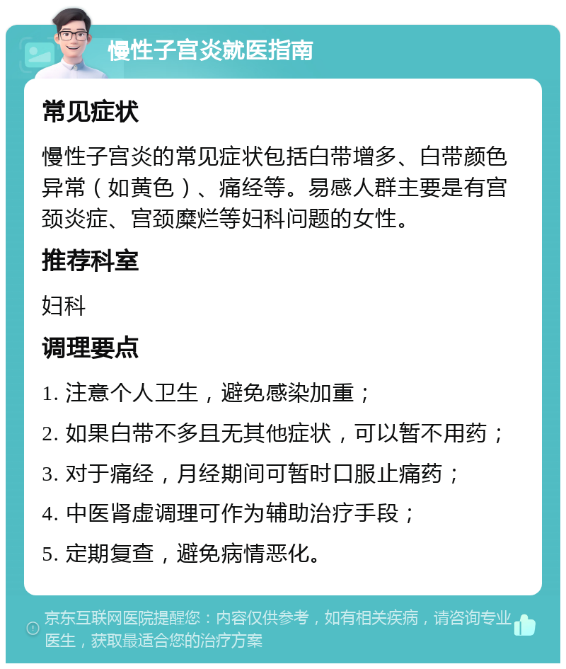 慢性子宫炎就医指南 常见症状 慢性子宫炎的常见症状包括白带增多、白带颜色异常（如黄色）、痛经等。易感人群主要是有宫颈炎症、宫颈糜烂等妇科问题的女性。 推荐科室 妇科 调理要点 1. 注意个人卫生，避免感染加重； 2. 如果白带不多且无其他症状，可以暂不用药； 3. 对于痛经，月经期间可暂时口服止痛药； 4. 中医肾虚调理可作为辅助治疗手段； 5. 定期复查，避免病情恶化。