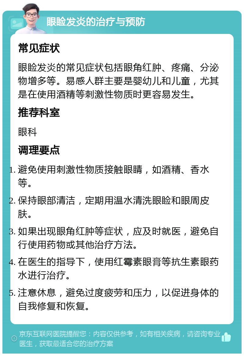 眼睑发炎的治疗与预防 常见症状 眼睑发炎的常见症状包括眼角红肿、疼痛、分泌物增多等。易感人群主要是婴幼儿和儿童，尤其是在使用酒精等刺激性物质时更容易发生。 推荐科室 眼科 调理要点 避免使用刺激性物质接触眼睛，如酒精、香水等。 保持眼部清洁，定期用温水清洗眼睑和眼周皮肤。 如果出现眼角红肿等症状，应及时就医，避免自行使用药物或其他治疗方法。 在医生的指导下，使用红霉素眼膏等抗生素眼药水进行治疗。 注意休息，避免过度疲劳和压力，以促进身体的自我修复和恢复。