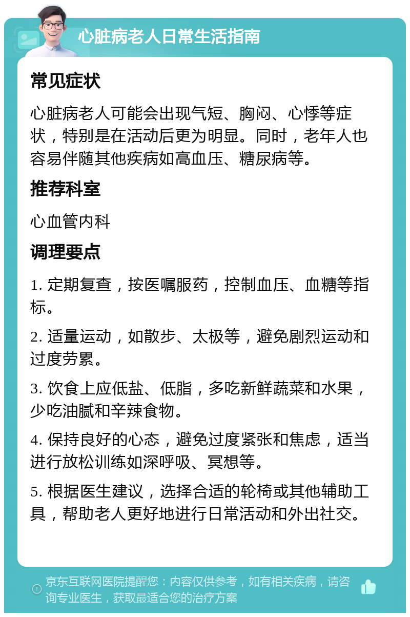 心脏病老人日常生活指南 常见症状 心脏病老人可能会出现气短、胸闷、心悸等症状，特别是在活动后更为明显。同时，老年人也容易伴随其他疾病如高血压、糖尿病等。 推荐科室 心血管内科 调理要点 1. 定期复查，按医嘱服药，控制血压、血糖等指标。 2. 适量运动，如散步、太极等，避免剧烈运动和过度劳累。 3. 饮食上应低盐、低脂，多吃新鲜蔬菜和水果，少吃油腻和辛辣食物。 4. 保持良好的心态，避免过度紧张和焦虑，适当进行放松训练如深呼吸、冥想等。 5. 根据医生建议，选择合适的轮椅或其他辅助工具，帮助老人更好地进行日常活动和外出社交。