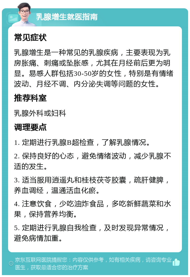 乳腺增生就医指南 常见症状 乳腺增生是一种常见的乳腺疾病，主要表现为乳房胀痛、刺痛或坠胀感，尤其在月经前后更为明显。易感人群包括30-50岁的女性，特别是有情绪波动、月经不调、内分泌失调等问题的女性。 推荐科室 乳腺外科或妇科 调理要点 1. 定期进行乳腺B超检查，了解乳腺情况。 2. 保持良好的心态，避免情绪波动，减少乳腺不适的发生。 3. 适当服用逍遥丸和桂枝茯苓胶囊，疏肝健脾，养血调经，温通活血化瘀。 4. 注意饮食，少吃油炸食品，多吃新鲜蔬菜和水果，保持营养均衡。 5. 定期进行乳腺自我检查，及时发现异常情况，避免病情加重。