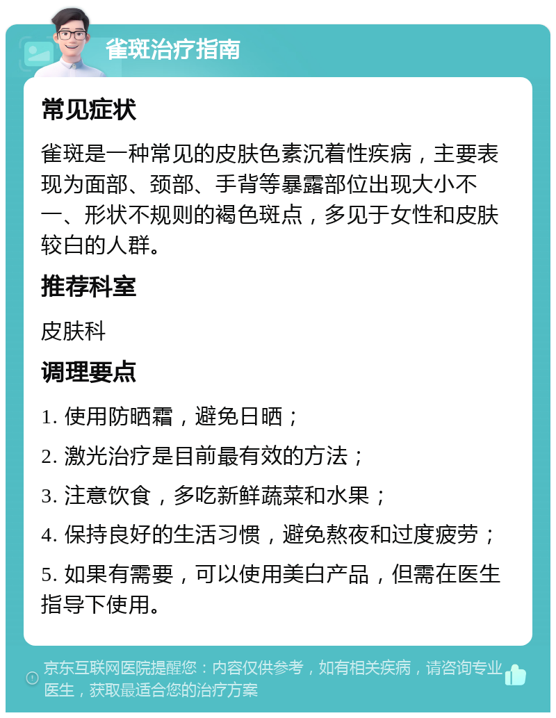 雀斑治疗指南 常见症状 雀斑是一种常见的皮肤色素沉着性疾病，主要表现为面部、颈部、手背等暴露部位出现大小不一、形状不规则的褐色斑点，多见于女性和皮肤较白的人群。 推荐科室 皮肤科 调理要点 1. 使用防晒霜，避免日晒； 2. 激光治疗是目前最有效的方法； 3. 注意饮食，多吃新鲜蔬菜和水果； 4. 保持良好的生活习惯，避免熬夜和过度疲劳； 5. 如果有需要，可以使用美白产品，但需在医生指导下使用。