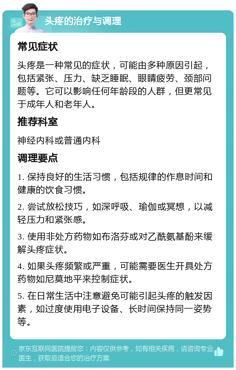 头疼的治疗与调理 常见症状 头疼是一种常见的症状，可能由多种原因引起，包括紧张、压力、缺乏睡眠、眼睛疲劳、颈部问题等。它可以影响任何年龄段的人群，但更常见于成年人和老年人。 推荐科室 神经内科或普通内科 调理要点 1. 保持良好的生活习惯，包括规律的作息时间和健康的饮食习惯。 2. 尝试放松技巧，如深呼吸、瑜伽或冥想，以减轻压力和紧张感。 3. 使用非处方药物如布洛芬或对乙酰氨基酚来缓解头疼症状。 4. 如果头疼频繁或严重，可能需要医生开具处方药物如尼莫地平来控制症状。 5. 在日常生活中注意避免可能引起头疼的触发因素，如过度使用电子设备、长时间保持同一姿势等。