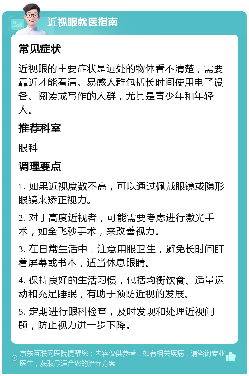 近视眼就医指南 常见症状 近视眼的主要症状是远处的物体看不清楚，需要靠近才能看清。易感人群包括长时间使用电子设备、阅读或写作的人群，尤其是青少年和年轻人。 推荐科室 眼科 调理要点 1. 如果近视度数不高，可以通过佩戴眼镜或隐形眼镜来矫正视力。 2. 对于高度近视者，可能需要考虑进行激光手术，如全飞秒手术，来改善视力。 3. 在日常生活中，注意用眼卫生，避免长时间盯着屏幕或书本，适当休息眼睛。 4. 保持良好的生活习惯，包括均衡饮食、适量运动和充足睡眠，有助于预防近视的发展。 5. 定期进行眼科检查，及时发现和处理近视问题，防止视力进一步下降。